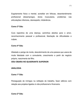 Esgotamento físico e mental, acreditar em fofocas, desentendimento
profissional (desemprego), dores musculares, problemas nas
articulações inferiores, desrespeito, intolerância.
Como 3º Odu
Cura repentina de uma doença, caminhos abertos para o amor,
reconhecimento pessoal e profissional, libertação de dificuldades e
culpas.
Como 4º Odu
Afastado o perigo de morte, descobrimento de uma pessoa que usava de
muita falsidade com o consulente, crescimento a partir de negócio
próprio, nascimento de filho.
ODU OBARA NO QUADRANTE SUPERIOR
ANALOGIA
Como 1º Odu
Perseguição de inimigos na re4lação de trabalho, fazer silêncio com
relação aos projetos ligados à vida profissional e financeira.
Como 2º Odu
171
 