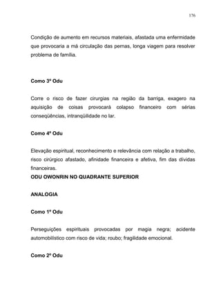 Condição de aumento em recursos materiais, afastada uma enfermidade
que provocaria a má circulação das pernas, longa viagem para resolver
problema de família.
Como 3º Odu
Corre o risco de fazer cirurgias na região da barriga, exagero na
aquisição de coisas provocará colapso financeiro com sérias
conseqüências, intranqüilidade no lar.
Como 4º Odu
Elevação espiritual, reconhecimento e relevância com relação a trabalho,
risco cirúrgico afastado, afinidade financeira e afetiva, fim das dívidas
financeiras.
ODU OWONRIN NO QUADRANTE SUPERIOR
ANALOGIA
Como 1º Odu
Perseguições espirituais provocadas por magia negra; acidente
automobilístico com risco de vida; roubo; fragilidade emocional.
Como 2º Odu
176
 