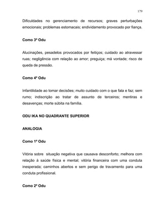 Dificuldades no gerenciamento de recursos; graves perturbações
emocionais; problemas estomacais; endividamento provocado por fiança.
Como 3º Odu
Alucinações, pesadelos provocados por feitiços; cuidado ao atravessar
ruas; negligência com relação ao amor; preguiça; má vontade; risco de
queda de pressão.
Como 4º Odu
Infantilidade ao tomar decisões; muito cuidado com o que fala e faz; sem
rumo; indiscrição ao tratar de assunto de terceiros; mentiras e
desavenças; morte súbita na família.
ODU IKA NO QUADRANTE SUPERIOR
ANALOGIA
Como 1º Odu
Vitória sobre situação negativa que causava desconforto; melhora com
relação à saúde física e mental; vitória financeira com uma conduta
inesperada; caminhos abertos e sem perigo de travamento para uma
conduta profissional.
Como 2º Odu
179
 