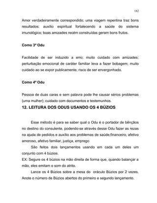 Amor verdadeiramente correspondido; uma viagem repentina traz bons
resultados; auxílio espiritual fortalecendo a saúde do sistema
imunológico; boas amizades recém construídas geram bons frutos.
Como 3º Odu
Facilidade de ser induzido a erro; muito cuidado com amizades;
perturbação emocional de caráter familiar leva a fazer bobagem; muito
cuidado ao se expor publicamente; risco de ser envergonhado.
Como 4º Odu
Pessoa de duas caras e sem palavra pode lhe causar sérios problemas
(uma mulher); cuidado com documentos e testemunhos.
12. LEITURA DOS ODUS USANDO OS 4 BÚZIOS
Esse método é para se saber qual o Odu é o portador de bênçãos
no destino do consulente, podendo-se através desse Odu fazer as rezas
na ajuda de pedidos e auxílio aos problemas de saúde,financeiro, afetivo
amoroso, afetivo familiar, justiça, emprego
São feitos dois lançamentos usando em cada um deles um
conjunto com 4 búzios.
EX: Segure os 4 búzios na mão direita de forma que, quando balançar a
mão, eles emitam o som do atrito.
Lance os 4 Búzios sobre a mesa do oráculo Búzios por 2 vezes.
Anote o número de Búzios abertos do primeiro e segundo lançamento.
182
 