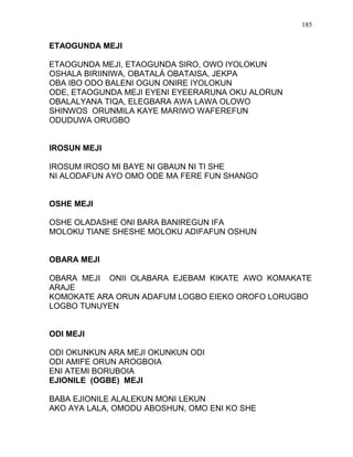ETAOGUNDA MEJI
ETAOGUNDA MEJI, ETAOGUNDA SIRO, OWO IYOLOKUN
OSHALA BIRIINIWA, OBATALÁ OBATAISA, JEKPA
OBA IBO ODO BALENI OGUN ONIRE IYOLOKUN
ODE, ETAOGUNDA MEJI EYENI EYEERARUNA OKU ALORUN
OBALALYANA TIQA, ELEGBARA AWA LAWA OLOWO
SHINWOS ORUNMILA KAYE MARIWO WAFEREFUN
ODUDUWA ORUGBO
IROSUN MEJI
IROSUM IROSO MI BAYE NI GBAUN NI TI SHE
NI ALODAFUN AYO OMO ODE MA FERE FUN SHANGO
OSHE MEJI
OSHE OLADASHE ONI BARA BANIREGUN IFA
MOLOKU TIANE SHESHE MOLOKU ADIFAFUN OSHUN
OBARA MEJI
OBARA MEJI ONII OLABARA EJEBAM KIKATE AWO KOMAKATE
ARAJE
KOMOKATE ARA ORUN ADAFUM LOGBO EIEKO OROFO LORUGBO
LOGBO TUNUYEN
ODI MEJI
ODI OKUNKUN ARA MEJI OKUNKUN ODI
ODI AMIFE ORUN AROGBOIA
ENI ATEMI BORUBOIA
EJIONILE (OGBE) MEJI
BABA EJIONILE ALALEKUN MONI LEKUN
AKO AYA LALA, OMODU ABOSHUN, OMO ENI KO SHE
185
 