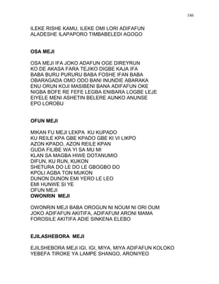 ILEKE RISHE KAMU, ILEKE OMI LORI ADIFAFUN
ALADESHE ILAPAPORO TIMBABELEDI AGOGO
OSA MEJI
OSA MEJI IFA JOKO ADAFUN OGE DIREYRUN
KO DE AKASA FARA TEJIKO DIGBE KAJA IFA
BABA BURU PURURU BABA FOSHE IFAN BABA
OBARAGADA OMO ODO BANI INUNDIE ABARAKA
ENU ORUN KOJI MASIBENI BANA ADIFAFUN OKE
NIGBA BOFE RE FEFE LEGBA ENIBARA LOGBE LEJE
EIYELE MENI ASHETIN BELERE AUNKO ANUNSE
EPO LOROBU
OFUN MEJI
MIKAN FU MEJI LEKPA KU KUPADO
KU REILE KPA GBE KPADO GBE KI VI LIKPO
AZON KPADO, AZON REILE KPAN
GUDA FILIBE WA YI SA MU MI
KLAN SA MAGBA HIWE DOTANUMIO
DIFUN, KU RUN, KUKON
SHETURA DO LE DO LE GBOGBO DO
KPOLI AGBA TON MUKON
DUNON DUNON EMI YERO LE LEO
EMI HUNWE SI YE
OFUN MEJI
OWONRIN MEJI
OWONRIN MEJI BABA OROGUN NI NOUM NI ORI OUM
JOKO ADIFAFUN AKITIFA, ADIFAFUM ARONI MAMA
FOROSILE AKITIFA ADIE SINKENA ELEBO
EJILASHEBORA MEJI
EJILSHEBORA MEJI IGI, IGI, MIYA, MIYA ADIFAFUN KOLOKO
YEBEFA TIROKE YA LAMPE SHANGO, ARONIYEO
186
 