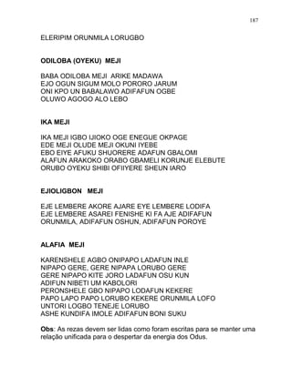 ELERIPIM ORUNMILA LORUGBO
ODILOBA (OYEKU) MEJI
BABA ODILOBA MEJI ARIKE MADAWA
EJO OGUN SIGUM MOLO PORORO JARUM
ONI KPO UN BABALAWO ADIFAFUN OGBE
OLUWO AGOGO ALO LEBO
IKA MEJI
IKA MEJI IGBO IJIOKO OGE ENEGUE OKPAGE
EDE MEJI OLUDE MEJI OKUNI IYEBE
EBO EIYE AFUKU SHUORERE ADAFUN GBALOMI
ALAFUN ARAKOKO ORABO GBAMELI KORUNJE ELEBUTE
ORUBO OYEKU SHIBI OFIIYERE SHEUN IARO
EJIOLIGBON MEJI
EJE LEMBERE AKORE AJARE EYE LEMBERE LODIFA
EJE LEMBERE ASAREI FENISHE KI FA AJE ADIFAFUN
ORUNMILA, ADIFAFUN OSHUN, ADIFAFUN POROYE
ALAFIA MEJI
KARENSHELE AGBO ONIPAPO LADAFUN INLE
NIPAPO GERE, GERE NIPAPA LORUBO GERE
GERE NIPAPO KITE JORO LADAFUN OSU KUN
ADIFUN NIBETI UM KABOLORI
PERONSHELE GBO NIPAPO LODAFUN KEKERE
PAPO LAPO PAPO LORUBO KEKERE ORUNMILA LOFO
UNTORI LOGBO TENEJE LORUBO
ASHE KUNDIFA IMOLE ADIFAFUN BONI SUKU
Obs: As rezas devem ser lidas como foram escritas para se manter uma
relação unificada para o despertar da energia dos Odus.
187
 