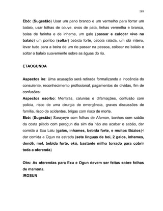 Ebó: (Sugestão) Usar um pano branco e um vermelho para forrar um
balaio, usar folhas de couve, ovos de pata, linhas vermelha e branca,
bolas de farinha e de inhame, um galo (passar e colocar vivo no
balaio) um pombo (soltar) bebida forte, cebola ralada, um obi inteiro,
levar tudo para a beira de um rio passar na pessoa, colocar no balaio e
soltar o balaio suavemente sobre as águas do rio.
ETAOGUNDA
Aspectos ire: Uma acusação será retirada formalizando a inocência do
consulente, reconhecimento profissional, pagamentos de dividas, fim de
confusões.
Aspectos osorbo: Mentiras, calunias e difamações, confusão com
policia, risco de uma cirurgia de emergência, graves discussões de
família, risco de acidentes, brigas com risco de morte.
Ebó: (Sugestão) Sarayeye com folhas de Afomon, banhos com sabão
da costa pilado com peregun dia sim dia não ate acabar o sabão, dar
comida a Exu Lalu (galos, inhames, bebida forte, e muitos Búzios)<
dar comida a Ogun na estrada (sete línguas de boi, 2 galos, inhames,
dendê, mel, bebida forte, ekó, bastante milho torrado para cobrir
toda a oferenda)
Obs: As oferendas para Exu e Ogun devem ser feitas sobre folhas
de mamona.
IROSUN
189
 