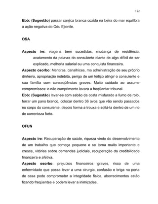 Ebó: (Sugestão) passar canjica branca cozida na beira do mar equilibra
a ação negativa do Odu Ejionile.
OSA
Aspecto ire: viagens bem sucedidas, mudança de residência,
acatamento da palavra do consulente diante de algo difícil de ser
explicado, melhoria salarial ou uma conquista financeira.
Aspecto osorbo: Mentiras, canalhices, ma administração de seu próprio
dinheiro, apropriação indébita, perigo de um feitiço atingir o consulente e
sua família com conseqüências graves. Muito cuidado ao assumir
compromissos: o não cumprimento levara a freqüentar tribunal.
Ebó: (Sugestão) lavar-se com sabão da costa misturado a fumo de rolo,
forrar um pano branco, colocar dentro 36 ovos que vão sendo passados
no corpo do consulente, depois forma a trouxa e soltá-la dentro de um rio
de correnteza forte.
OFUN
Aspecto ire: Recuperação de saúde, riqueza vindo do desenvolvimento
de um trabalho que começa pequeno e se torna muito importante e
cresce, vitórias sobre demandas judiciais, recuperação da credibilidade
financeira e afetiva.
Aspecto osorbo: prejuízos financeiros graves, risco de uma
enfermidade que possa levar a uma cirurgia, confusão e briga na porta
de casa pode comprometer a integridade física, aborrecimentos estão
ficando freqüentes e podem levar a inimizades.
192
 