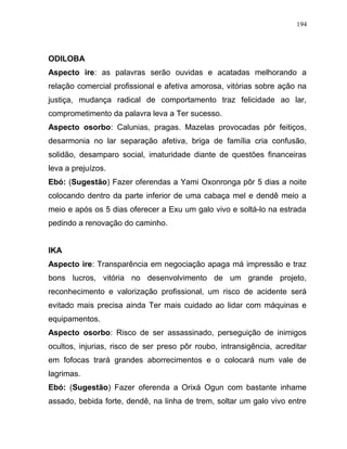 ODILOBA
Aspecto ire: as palavras serão ouvidas e acatadas melhorando a
relação comercial profissional e afetiva amorosa, vitórias sobre ação na
justiça, mudança radical de comportamento traz felicidade ao lar,
comprometimento da palavra leva a Ter sucesso.
Aspecto osorbo: Calunias, pragas. Mazelas provocadas pôr feitiços,
desarmonia no lar separação afetiva, briga de família cria confusão,
solidão, desamparo social, imaturidade diante de questões financeiras
leva a prejuízos.
Ebó: (Sugestão) Fazer oferendas a Yami Oxonronga pôr 5 dias a noite
colocando dentro da parte inferior de uma cabaça mel e dendê meio a
meio e após os 5 dias oferecer a Exu um galo vivo e soltá-lo na estrada
pedindo a renovação do caminho.
IKA
Aspecto ire: Transparência em negociação apaga má impressão e traz
bons lucros, vitória no desenvolvimento de um grande projeto,
reconhecimento e valorização profissional, um risco de acidente será
evitado mais precisa ainda Ter mais cuidado ao lidar com máquinas e
equipamentos.
Aspecto osorbo: Risco de ser assassinado, perseguição de inimigos
ocultos, injurias, risco de ser preso pôr roubo, intransigência, acreditar
em fofocas trará grandes aborrecimentos e o colocará num vale de
lagrimas.
Ebó: (Sugestão) Fazer oferenda a Orixá Ogun com bastante inhame
assado, bebida forte, dendê, na linha de trem, soltar um galo vivo entre
194
 