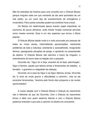 Não há restrições de horários para uma consulta com o Oráculo Búzios
porque ninguém sabe em que momento do dia será acometido de um
mal súbito, ou um outro tipo de acontecimento de emergência e
involuntário. Para outras consultas podem-se combinar hora e local.
Os Búzios em determinada época tiveram papel importante na
economia de povos africanos, onde tinham função comercial servindo
como moeda corrente. Esse é um dos aspectos que tornou o Búzio
popular.
O Oráculo Búzios desde muito é o mais procurado por pessoas de
todos os níveis sócias, intermediando aproximações, resolvendo
problemas de toda a natureza, orientando e aconselhando, revigorando
ânimos, apaziguando situações de perigo, e ajudando na compreensão
do destino. O Oráculo Búzios não adivinha o futuro de ninguém, o
entendimento do futuro esta na relação com o passado.
Orunmila diz: “Ogun foi à forja, amanhã irei lá fazer adivinhação”.
Ogun é ferreiro, aquele que fabrica armas e ferramentas de trabalho, o
lavrador, o guerreiro e o degolador de cabeças.
Orunmila vai à casa de Ogun e se Ogun fabricou armas, Orunmila
diz “é sinal de muita guerra e dificuldades a caminho”, mas se ele
encontrar ferramentas, “teremos pela frente dias prósperos e de muitas
oportunidades”.
A nossa relação com o Oráculo Búzios e Oráculo do nascimento
não é diferente do que diz Orunmila. Com o Oráculo do nascimento
temos a idéia com quem estamos lidando e com o Oráculo Búzios
podemos entender o que esta a caminho no destino do consulente.
22
 