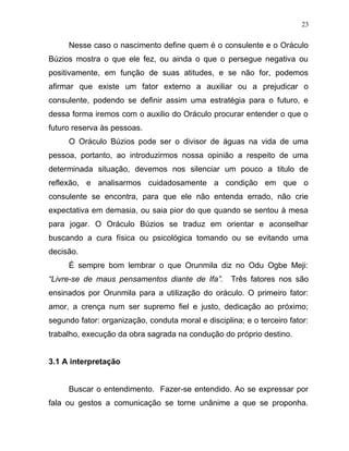 Nesse caso o nascimento define quem é o consulente e o Oráculo
Búzios mostra o que ele fez, ou ainda o que o persegue negativa ou
positivamente, em função de suas atitudes, e se não for, podemos
afirmar que existe um fator externo a auxiliar ou a prejudicar o
consulente, podendo se definir assim uma estratégia para o futuro, e
dessa forma iremos com o auxilio do Oráculo procurar entender o que o
futuro reserva às pessoas.
O Oráculo Búzios pode ser o divisor de águas na vida de uma
pessoa, portanto, ao introduzirmos nossa opinião a respeito de uma
determinada situação, devemos nos silenciar um pouco a titulo de
reflexão, e analisarmos cuidadosamente a condição em que o
consulente se encontra, para que ele não entenda errado, não crie
expectativa em demasia, ou saia pior do que quando se sentou à mesa
para jogar. O Oráculo Búzios se traduz em orientar e aconselhar
buscando a cura física ou psicológica tomando ou se evitando uma
decisão.
É sempre bom lembrar o que Orunmila diz no Odu Ogbe Meji:
“Livre-se de maus pensamentos diante de Ifa”. Três fatores nos são
ensinados por Orunmila para a utilização do oráculo. O primeiro fator:
amor, a crença num ser supremo fiel e justo, dedicação ao próximo;
segundo fator: organização, conduta moral e disciplina; e o terceiro fator:
trabalho, execução da obra sagrada na condução do próprio destino.
3.1 A interpretação
Buscar o entendimento. Fazer-se entendido. Ao se expressar por
fala ou gestos a comunicação se torne unânime a que se proponha.
23
 
