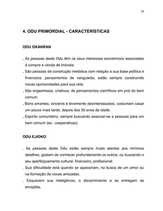 4. ODU PRIMORDIAL - CARACTERÍSTICAS
ODU OKANRAN
. As pessoas deste Odu têm os seus interesses econômicos associados
à compra e venda de imóveis.
. São pessoas de construção metódica com relação a sua base política e
financeira, pensamentos de vanguarda, estão sempre construindo
novas oportunidades para sua vida.
. São engenhosos, criativos, de pensamentos científicos em prol do bem
comum.
. Bons amantes, sinceros e levemente desinteressados, costumam casar
um pouco mais tarde, depois dos 30 anos de idade.
. Espírito comunitário, sempre buscando associar-se a pessoas para um
bem comum (ex.: cooperativas).
ODU EJIOKO
. As pessoas deste Odu estão sempre muito atentas aos mínimos
detalhes, gostam de conhecer profundamente os outros, ou buscando o
seu aperfeiçoamento cultural, financeiro, profissional.
. Sua dificuldade está quando se apaixonam, na busca de um amor ou
na formação de novas amizades.
. Esquecem sua inteligência, o discernimento e se entregam às
emoções.
26
 
