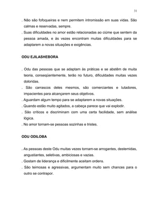 . Não são fofoqueiras e nem permitem intromissão em suas vidas. São
calmas e reservadas, sempre.
. Suas dificuldades no amor estão relacionadas ao ciúme que sentem da
pessoa amada, e às vezes encontram muitas dificuldades para se
adaptarem a novas situações e exigências.
ODU EJILASHEBORA
. Odu das pessoas que se adaptam às práticas e se abstêm de muita
teoria, conseqüentemente, terão no futuro, dificuldades muitas vezes
doloridas.
. São carrascos deles mesmos, são comerciantes e lutadores,
impacientes para alcançarem seus objetivos.
. Aguardam algum tempo para se adaptarem a novas situações.
. Quando estão muito agitados, a cabeça parece que vai explodir.
. São críticos e discriminam com uma certa facilidade, sem análise
lógica.
. No amor tornam-se pessoas sozinhas e tristes.
ODU ODILOBA
. As pessoas deste Odu muitas vezes tornam-se arrogantes, destemidas,
angustiantes, seletivas, ambiciosas e vazias.
. Gostam de liderança e dificilmente aceitam ordens.
. São teimosas e agressivas, argumentam muito sem chances para o
outro se contrapor.
31
 