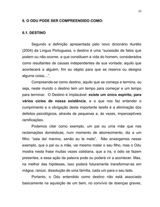 6. O ODU PODE SER COMPREENDIDO COMO:
6.1. DESTINO
Segundo a definição apresentada pelo novo dicionário Aurélio
(2004) da Língua Portuguesa, o destino é uma “sucessão de fatos que
podem ou não ocorrer, e que constituem a vida do homem, considerados
como resultantes de causas independentes de sua vontade; aquilo que
acontecerá a alguém; fim ou objeto para que se reserva ou designa
alguma coisa;...”.
Compreende-se como destino, aquilo que se começa e termina, ou
seja, neste mundo o destino tem um tempo para começar e um tempo
para terminar. O Destino é implacável: existe um único espírito, para
vários ciclos de nossa existência, e o que nos faz entender o
cumprimento e a obrigação desta importante tarefa é a eliminação dos
defeitos psicológicos, através de pequenas e, ás vezes, imperceptíveis
ramificações.
Podemos citar como exemplo, um pai ou uma mãe que nas
reclamações domésticas, num momento de aborrecimento, diz a um
filho: “saia daí menino, senão eu te mato”. Não enxergamos nesse
exemplo, que o pai ou a mãe, vai mesmo matar o seu filho, mas o Odu
mostra nesta frase muitas vezes cotidiana, que a ira, o ódio se fazem
presentes, e essa ação da palavra pode ou poderá vir a acontecer. Mas,
na melhor das hipóteses, isso poderá futuramente transformar-se em
mágoa, rancor, dissolução de uma família, cada um para o seu lado.
Portanto, o Odu entendido como destino não está associado
basicamente na aquisição de um bem, no convívio de doenças graves,
43
 