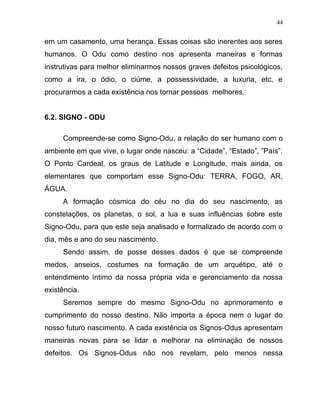 em um casamento, uma herança. Essas coisas são inerentes aos seres
humanos. O Odu como destino nos apresenta maneiras e formas
instrutivas para melhor eliminarmos nossos graves defeitos psicológicos,
como a ira, o ódio, o ciúme, a possessividade, a luxuria, etc, e
procurarmos a cada existência nos tornar pessoas melhores.
6.2. SIGNO - ODU
Compreende-se como Signo-Odu, a relação do ser humano com o
ambiente em que vive, o lugar onde nasceu: a “Cidade”, “Estado”, ”País”.
O Ponto Cardeal, os graus de Latitude e Longitude, mais ainda, os
elementares que comportam esse Signo-Odu: TERRA, FOGO, AR,
ÁGUA.
A formação cósmica do céu no dia do seu nascimento, as
constelações, os planetas, o sol, a lua e suas influências sobre este
Signo-Odu, para que este seja analisado e formalizado de acordo com o
dia, mês e ano do seu nascimento.
Sendo assim, de posse desses dados é que se compreende
medos, anseios, costumes na formação de um arquétipo, até o
entendimento íntimo da nossa própria vida e gerenciamento da nossa
existência.
Seremos sempre do mesmo Signo-Odu no aprimoramento e
cumprimento do nosso destino. Não importa a época nem o lugar do
nosso futuro nascimento. A cada existência os Signos-Odus apresentam
maneiras novas para se lidar e melhorar na eliminação de nossos
defeitos. Os Signos-Odus não nos revelam, pelo menos nessa
44
 