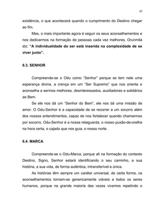 existência, o que acontecerá quando o cumprimento do Destino chegar
ao fim.
Mas, o mais importante agora é seguir os seus aconselhamentos e
nos dedicarmos na formação de pessoas cada vez melhores. Orunmilá
diz: “A individualidade do ser está inserida na complexidade de se
viver junto”.
6.3. SENHOR
Compreende-se o Odu como “Senhor” porque se tem nele uma
esperança divina, a crença em um “Ser Supremo” que nos orienta e
aconselha a sermos melhores, desinteressados, auxiliadores e solidários
ao Bem.
Se ele nos dá um “Senhor do Bem”, ele nos dá uma missão de
amor. O Odu-Senhor é a capacidade de se recorrer a um socorro além
dos nossos entendimentos, capaz de nos fortalecer quando chamarmos
por socorro. Odu-Senhor é a nossa retaguarda, o nosso puxão-de-orelha
na hora certa, o cajado que nos guia, o nosso norte.
6.4. MARCA
Compreende-se o Odu-Marca, porque ali na formação do contexto
Destino, Signo, Senhor estará identificando o seu caminho, a sua
história, a sua vida, de forma autêntica, intransferível e única.
As histórias têm sempre um caráter universal, de certa forma, os
aconselhamentos tornam-se genericamente viáveis a todos os seres
humanos, porque na grande maioria das vezes vivemos repetindo o
45
 