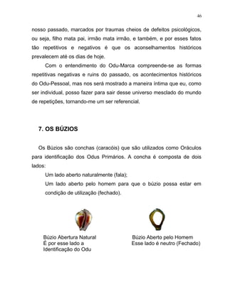 nosso passado, marcados por traumas cheios de defeitos psicológicos,
ou seja, filho mata pai, irmão mata irmão, e também, e por esses fatos
tão repetitivos e negativos é que os aconselhamentos históricos
prevalecem até os dias de hoje.
Com o entendimento do Odu-Marca compreende-se as formas
repetitivas negativas e ruins do passado, os acontecimentos históricos
do Odu-Pessoal, mas nos será mostrado a maneira íntima que eu, como
ser individual, posso fazer para sair desse universo mesclado do mundo
de repetições, tornando-me um ser referencial.
7. OS BÚZIOS
Os Búzios são conchas (caracóis) que são utilizados como Oráculos
para identificação dos Odus Primários. A concha é composta de dois
lados:
Um lado aberto naturalmente (fala);
Um lado aberto pelo homem para que o búzio possa estar em
condição de utilização (fechado).
Búzio Abertura Natural Búzio Aberto pelo Homem
É por esse lado a Esse lado é neutro (Fechado)
Identificação do Odu
46
 