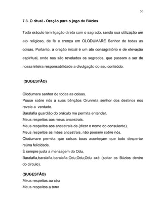 7.3. O ritual - Oração para o jogo de Búzios
Todo oráculo tem ligação direta com o sagrado, sendo sua utilização um
ato religioso, de fé e crença em OLODUMARE Senhor de todas as
coisas. Portanto, a oração inicial é um ato consagratório e de elevação
espiritual, onde nos são revelados os segredos, que passam a ser de
nossa inteira responsabilidade a divulgação do seu conteúdo.
(SUGESTÃO)
Olodumare senhor de todas as coisas.
Pouse sobre nós a suas bênçãos Orunmila senhor dos destinos nos
revele a verdade.
Baralafia guardião do oráculo me permita entender.
Meus respeitos aos meus ancestrais.
Meus respeitos aos ancestrais de (dizer o nome do consulente).
Meus respeitos as mães ancestrais, não pousem sobre nós.
Olodumare permita que coisas boas aconteçam que todo despertar
reúna felicidade.
È sempre justa a mensagem do Odu.
Baralafia,baralafia,baralafia,Odu,Odu,Odu axé (soltar os Búzios dentro
do circulo).
(SUGESTÂO)
Meus respeitos ao céu
Meus respeitos a terra
50
 