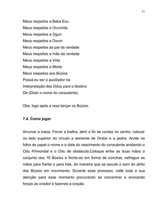 Meus respeitos a Baba Exu
Meus respeitos a Orunmila
Meus respeitos a Ogun
Meus respeitos a Oxum
Meus respeitos ao pai da verdade
Meus respeitos a mãe da verdade
Meus respeitos a Vida
Meus respeitos a Morte
Meus respeitos aos Búzios
Possa eu ser o auxiliador na
Interpretação dos Odus para o destino
De (Dizer o nome do consulente).
Obs: logo após a reza lançar os Búzios.
7.4. Como jogar
Arrumar a mesa: Forrar a toalha, abrir o fio de contas no centro, colocar
no lado superior do círculo a semente de Orobo e a pedra. Anote na
folha de papel o nome e a data do nascimento do consulente anotando o
Odu Primordial e o Odu de obstáculo.Coloque entre as duas mãos o
conjunto dos 16 Búzios e feche-as em forma de conchas, esfregue as
mãos para frente e para trás, de maneira que se escute o som do atrito
dos Búzios em movimento. Durante esse processo, volte toda a sua
atenção para esse momento procurando se concentrar e evocando
forças ao criador e fazendo a oração.
51
 