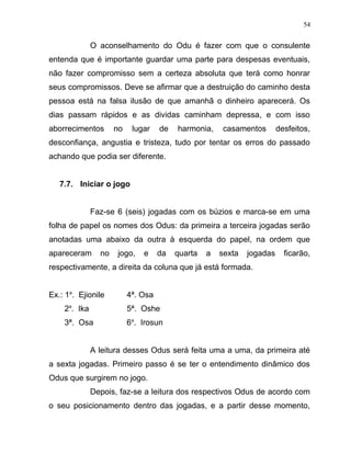 O aconselhamento do Odu é fazer com que o consulente
entenda que é importante guardar uma parte para despesas eventuais,
não fazer compromisso sem a certeza absoluta que terá como honrar
seus compromissos. Deve se afirmar que a destruição do caminho desta
pessoa está na falsa ilusão de que amanhã o dinheiro aparecerá. Os
dias passam rápidos e as dividas caminham depressa, e com isso
aborrecimentos no lugar de harmonia, casamentos desfeitos,
desconfiança, angustia e tristeza, tudo por tentar os erros do passado
achando que podia ser diferente.
7.7. Iniciar o jogo
Faz-se 6 (seis) jogadas com os búzios e marca-se em uma
folha de papel os nomes dos Odus: da primeira a terceira jogadas serão
anotadas uma abaixo da outra à esquerda do papel, na ordem que
apareceram no jogo, e da quarta a sexta jogadas ficarão,
respectivamente, a direita da coluna que já está formada.
Ex.: 1a
. Ejionile 4ª. Osa
2a
. Ika 5ª. Oshe
3ª. Osa 6a
. Irosun
A leitura desses Odus será feita uma a uma, da primeira até
a sexta jogadas. Primeiro passo é se ter o entendimento dinâmico dos
Odus que surgirem no jogo.
Depois, faz-se a leitura dos respectivos Odus de acordo com
o seu posicionamento dentro das jogadas, e a partir desse momento,
54
 