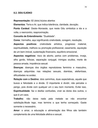 8.2. ODU EJIOKO
Representação: 02 (dois) búzios abertos
Elementos: Terra e Ar, que indica tolerância, claridade, devoção.
Ponto Cardeal: Oeste--Noroeste, que neste Odu simboliza a ida e a
volta, o reencontro, reaproximação.
Conceito de Entendimento: “Dualidade”.
Cores: Vermelho, aqui significando criatividade, coragem, resolução.
Aspectos positivos: criatividade artística, progresso material,
espiritualidade, melhora ou promoção profissional, casamento, aquisição
de um bem imóvel, sustentação financeira, equilíbrio emocional.
Aspectos negativos: risco de aborto, partos com problemas, inveja,
olho gordo, fofocas, separação conjugal, inimigos ocultos, morte de
pessoa amada, impotência sexual.
Doenças: doenças dos órgãos reprodutores feminino e masculino,
doenças adquiridas nas relações sexuais, diarréias, elefantíase,
dificuldades na avidez.
Relação com o Destino: dois caminhos, duas expectativas, aquele que
busca a felicidade e a divide. O importante é dividir, não percebe o
perigo, pois divide com qualquer um o seu bom momento. Evitei isso.
Espiritualidade: faz e desfaz confusões, viver as dores dos outros, o
que é um caos.
Trabalho: não deixe nada pela metade se não encontrar
satisfação.Mude logo, mas termine o que tenha começado. Gaste
somente o necessário.
Amor: o amar, a educação e alimentação dos filhos são também
complemento de uma felicidade afetiva e sexual.
58
 