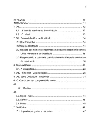PREFÁCIO............................................................................................ 09
INTRODUÇÃO ...................................................................................... 11
1. Odu..................................................................................................... 12
1.1 A data de nascimento é um Oráculo ........................................ 12
1.2 O oráculo ................................................................................. 13
2. Odu Primordial e Odu de Obstáculo................................................... 14
2.1 Odu Primordial ........................................................................... 14
2.2 Odu de Obstáculo ....................................................................... 14
2.2 Relação dos números encontrados na data de nascimento com os
Odus Primordial e de Obstáculo ................................................ 15
2.3 Respondendo a possíveis questionamentos a respeito do oráculo
de nascimento ........................................................................... 16
3. Oráculo Búzios ...................................................................................19
3.1. A interpretação.............................................................................23
4. Odu Primordial - Características......................................................... 25
5. Odu como Obstáculo - Influências .................................................... 34
6. O Odu pode ser compreendido como.................................................
43
6.1. Destino .......................................................................................
43
6.2. Signo – Odu ............................................................................... 44
6.3. Senhor ....................................................................................... 45
6.4. Marca ......................................................................................... 45
7. Os Búzios........................................................................................... 47
7.1. Jogo das perguntas e respostas ................................................ 47
6
 