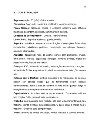 8.3. ODU ETAOGUNDA
Representação: 03 (três) búzios abertos
Elementos: Fogo e Ar, que indica obstáculos, grandes esforços.
Ponto Cardeal: Nordeste. Indica o encontro negativo com atitudes
maléficas, desordem, confusão, caminhar sem destino.
Conceito de Entendimento: “Divisão”, “partir ao meio”.
Cores: Preto. Significa ausência, guerra, solidão.
Aspectos positivos: destreza, comunicação e conecções financeiras
importantes, atividades políticas, nascimento de criança, herança,
objetivos alcançados.
Aspectos negativos: risco de aborto, partos com problemas, inveja,
olho gordo, fofocas, separação conjugal, inimigos ocultos, morte de
pessoa amada, impotência sexual.
Doenças: AVC, infarto do miocárdio, amputação de membros, cirurgias
abdominais, fobias, esquecimento, disritmias cardíacas, infecções anus e
reto.
Relação com o Destino: símbolo do poder e de resistência, os desejos
podem ser obtidos desde que as ferramentas sejam usadas
beneficamente. Tudo o que se constrói é para durar guardar força e
energia é importante para serem usadas mais tarde.
Espiritualidade: toda boa notícia requer atenção. O caminho está na
boa oração, Estás predestinado ao inevitável.
Trabalho: não faça nada pela metade, não seja temperamental com seu
trabalho. Morda a língua, evite discussões. O que é ilegal é imoral, não é
trabalho. Paciência para compreender.
Amor: caminho de muitas amizades, muitos namoros e poucos amores.
60
 