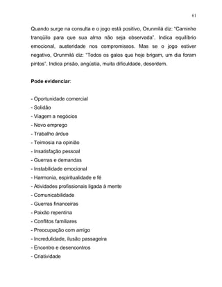 Quando surge na consulta e o jogo está positivo, Orunmilá diz: “Caminhe
tranqüilo para que sua alma não seja observada”. Indica equilíbrio
emocional, austeridade nos compromissos. Mas se o jogo estiver
negativo, Orunmilá diz: “Todos os galos que hoje brigam, um dia foram
pintos”. Indica prisão, angústia, muita dificuldade, desordem.
Pode evidenciar:
- Oportunidade comercial
- Solidão
- Viagem a negócios
- Novo emprego
- Trabalho árduo
- Teimosia na opinião
- Insatisfação pessoal
- Guerras e demandas
- Instabilidade emocional
- Harmonia, espiritualidade e fé
- Atividades profissionais ligada à mente
- Comunicabilidade
- Guerras financeiras
- Paixão repentina
- Conflitos familiares
- Preocupação com amigo
- Incredulidade, ilusão passageira
- Encontro e desencontros
- Criatividade
61
 