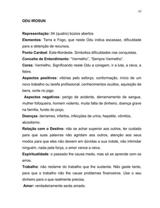 ODU IROSUN
Representação: 04 (quatro) búzios abertos
Elementos: Terra e Fogo, que neste Odu indica escassez, dificuldade
para a obtenção de recursos.
Ponto Cardeal: Este-Nordeste. Simboliza dificuldades nas conquistas.
Conceito de Entendimento: “Vermelho”, “Sempre Vermelho”.
Cores: Vermelho. Significando neste Odu a coragem, ir a luta, a raiva, a
febre.
Aspectos positivos: vitórias pelo esforço, conformação, início de um
novo trabalho ou tarefa profissional, conhecimentos ocultos, aquisição de
bens, sorte no jogo.
Aspectos negativos: perigo de acidente, derramamento de sangue,
mulher fofoqueira, homem violento, muita falta de dinheiro, doença grave
na família, fundo do poço.
Doenças: derrames, infartos, infecções de urina, hepatite, vômitos,
alcoolismo.
Relação com o Destino: não se achar superior aos outros, ter cuidado
para que suas palavras não agridam aos outros, atenção aos seus
modos para que eles não deixem em dúvidas a sua índole, não intimidar
ninguém, nada pela força, o amor vence a raiva.
Espiritualidade: o passado lhe causa medo, mas só se aprende com os
erros.
Trabalho: não reclame do trabalho que lhe sustenta. Não gaste tanto,
para que o trabalho não lhe cause problemas financeiros. Use o seu
dinheiro para o que realmente precisa.
Amor: verdadeiramente serás amado.
62
 
