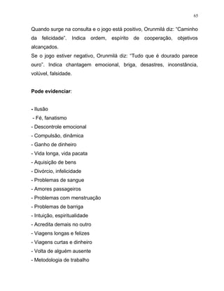 Quando surge na consulta e o jogo está positivo, Orunmilá diz: “Caminho
da felicidade”. Indica ordem, espírito de cooperação, objetivos
alcançados.
Se o jogo estiver negativo, Orunmilá diz: “Tudo que é dourado parece
ouro”. Indica chantagem emocional, briga, desastres, inconstância,
volúvel, falsidade.
Pode evidenciar:
- Ilusão
- Fé, fanatismo
- Descontrole emocional
- Compulsão, dinâmica
- Ganho de dinheiro
- Vida longa, vida pacata
- Aquisição de bens
- Divórcio, infelicidade
- Problemas de sangue
- Amores passageiros
- Problemas com menstruação
- Problemas de barriga
- Intuição, espiritualidade
- Acredita demais no outro
- Viagens longas e felizes
- Viagens curtas e dinheiro
- Volta de alguém ausente
- Metodologia de trabalho
65
 