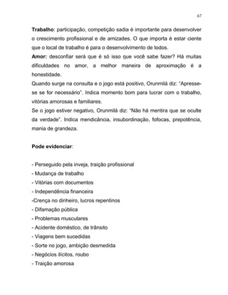 Trabalho: participação, competição sadia é importante para desenvolver
o crescimento profissional e de amizades. O que importa é estar ciente
que o local de trabalho é para o desenvolvimento de todos.
Amor: desconfiar será que é só isso que você sabe fazer? Há muitas
dificuldades no amor, a melhor maneira de aproximação é a
honestidade.
Quando surge na consulta e o jogo está positivo, Orunmilá diz: “Apresse-
se se for necessário”. Indica momento bom para lucrar com o trabalho,
vitórias amorosas e familiares.
Se o jogo estiver negativo, Orunmilá diz: “Não há mentira que se oculte
da verdade”. Indica mendicância, insubordinação, fofocas, prepotência,
mania de grandeza.
Pode evidenciar:
- Perseguido pela inveja, traição profissional
- Mudança de trabalho
- Vitórias com documentos
- Independência financeira
-Crença no dinheiro, lucros repentinos
- Difamação pública
- Problemas musculares
- Acidente doméstico, de trânsito
- Viagens bem sucedidas
- Sorte no jogo, ambição desmedida
- Negócios ilícitos, roubo
- Traição amorosa
67
 