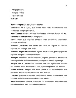 - Vitiligo (doença)
- Inimigos ocultos
- Novos amores
ODU ODI
Representação: 07 (sete) búzios abertos
Elementos: Ar e Água, que indica neste Odu realinhamento dos
obstáculos, sempre problemas.
Ponto Cardeal: Norte. Simboliza dificuldades, enfrentar um leão por dia.
Conceito de Entendimento: “Purgações”.
Cores: Preto que significa enxergar com dificuldade, alcoolismo,
doenças infecciosas.
Aspectos positivos: boa saúde para você ou alguém da família,
riquezas por herança, bem estar.
Aspectos negativos: abandono, injúria, maus hábitos, perseguições de
espíritos malignos, caminhos fechados.
Doenças: impotência sexual masculina, frigidez, problemas de coluna e
articulações dos membros inferiores, doenças da cabeça e pescoço.
Relação com o Destino:suas vontades e os seus significados virão da
sua conduta. Muita dificuldade na vida, o primeiro passo é ser honesto.
Espiritualidade: atenção aos mais velhos é o descobrimento das
verdades. Buscar no passado a base para o futuro.
Trabalho: questões de trabalho sempre muito difíceis. Ainda assim, com
todos os obstáculos financeiros ficará bem na vida.
Amor: dificuldades afetivas, obsessões, muito cuidado! Procure sempre
ser compreensivo para se fazer compreender.
68
 