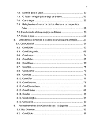 7.2. Material para o Jogo ................................................................ 50
7.3. O ritual – Oração para o jogo de Búzios ................................. 50
7.4. Como jogar .............................................................................. 52
7.5. Relação dos números de búzios abertos e os respectivos
Odus ......................................................................................... 52
7.6. Estruturando a leitura do jogo de Búzios ................................... 53
7.7. Iniciar o jogo ...............................................................................55
8. Entendimento dinâmico a respeito dos Odus para analogia...........57
8.1. Odu Okanran .............................................................................. 57
8.2. Odu Ejioko ............................................................................... 60
8.3. Odu Etaogunda....................................................................... 62
8.4. Odu Irosun ............................................................................... 64
8.5. Odu Oshé ................................................................................ 67
8.6. Odu Obara ............................................................................... 69
8.7. Odu Odi ................................................................................... 71
8.8. Odu Ejionile ............................................................................. 73
8.9. Odu Osa .................................................................................. 75
8.10. Odu Ofun ................................................................................. 77
8.11. Odu Owonrin ........................................................................... 79
8.12. Odu Ejilashebora...................................................................... 81
8.13. Odu Odiloba ........................................................................... 83
8.14. Odu Ika ................................................................................... 85
8.15. Odu Ejioligbo ........................................................................... 87
8.16. Odu Alafia ................................................................................ 89
9. Aconselhamentos dos Odus nas seis (6) jogadas ........................91
9.1. Odu Okanran ............................................................................. 93
9.2. Odu Ejioko ............................................................................... 97
7
 