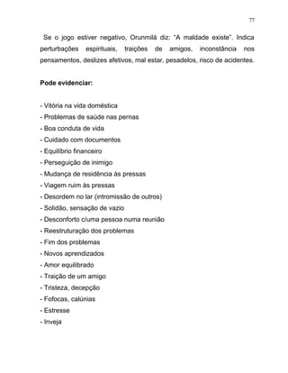 Se o jogo estiver negativo, Orunmilá diz: “A maldade existe”. Indica
perturbações espirituais, traições de amigos, inconstância nos
pensamentos, deslizes afetivos, mal estar, pesadelos, risco de acidentes.
Pode evidenciar:
- Vitória na vida doméstica
- Problemas de saúde nas pernas
- Boa conduta de vida
- Cuidado com documentos
- Equilíbrio financeiro
- Perseguição de inimigo
- Mudança de residência às pressas
- Viagem ruim às pressas
- Desordem no lar (intromissão de outros)
- Solidão, sensação de vazio
- Desconforto c/uma pessoa numa reunião
- Reestruturação dos problemas
- Fim dos problemas
- Novos aprendizados
- Amor equilibrado
- Traição de um amigo
- Tristeza, decepção
- Fofocas, calúnias
- Estresse
- Inveja
77
 