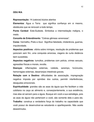 ODU IKA
Representação: 14 (catorze) búzios abertos
Elementos: Água e Terra que significa confiança em si mesmo,
obstáculos que se renovam a todo tempo.
Ponto Cardeal: Este-Sudeste. Simboliza a intermediação maligna, o
medo.
Conceito de Entendimento: “Cobras gêmeas venenosas”.
Cores: Vermelho, Preto e Azul. Significa falsidade, intolerância, guerras,
impulsividade.
Aspectos positivos: vitória sobre inimigos, resolução de problemas que
pareciam sem fim, uma conquista amorosa, viagens de curta distância
bem sucedidas.
Aspectos negativos: tumultos, problemas com polícia, crimes sexuais,
agressões físicas e morais, revolta.
Doenças: inflamações externas, rubéola, sarampo, furúnculos,
hemorragias externas, desarranjos intestinais graves.
Relação com o Destino: dificuldades de associação, impregnação
negativa imposta por opiniões dos outros, permitir interferências,
desajustes emocionais.
Espiritualidade: grandes são as asas da águia que lhe facilitam a vida
cotidiana na caça ao alimento e, conseqüentemente, a sua existência,
mas elas só servem para a águia. Busque em você a sua estratégia, pois
as asas da águia não pertencem a você, são somente dela e para ela.
Trabalho: construa a verdadeira força do trabalho na capacidade que
você possui de desenvolver-se estudando e aperfeiçoando. Não aceite
desestímulos.
82
 
