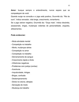 Amor: busque sempre o entendimento, nunca espere que se
compadeçam de você.
Quando surge na consulta e o jogo está positivo, Orunmilá diz: “Rei do
ouro”. Indica vencedor, vida longa, crescimento, romantismo.
Se o jogo estiver negativo, Orunmilá diz: “Ouça mais”. Indica discórdia,
assassinato, brigas, mudanças violentas de personalidade, angústia,
afobamentos.
Pode evidenciar:
- Muita atividade mental
- Competição no trabalho
- Morte, mudanças sérias
- Competição no amor
- Competição no trabalho
- Derramamento de sangue
- Crescimento rápido e ilícito
- Influências negativas
- Problemas com justiça (contas)
- Aventuras
- Impulsividade, intrigas
- Brigas, confusão
- Destemperamento
- Dores na coluna, alergias
- Sensação de medo
- Mudança de trabalho
83
 
