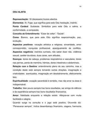 ODU ALAFIA
Representação: 16 (dezesseis) búzios abertos
Elementos: Ar, Fogo, que significa para este Odu hesitação, instinto.
Ponto Cardeal: Sudoeste. Simboliza para este Odu a calma, a
conformidade, a compaixão.
Conceito de Entendimento: “Estar de voltar”, “Saúde”.
Cores: Branco, que para este Odu significa reaproximação, paz,
evolução.
Aspectos positivos: vocação artística e religiosa, sinceridade, amor
correspondido, conquista profissional, apaziguamento de conflitos.
Aspectos negativos: instintos surreais, não saber dizer não, violência
sexual, caráter duvidoso, duas caras, sem atitudes.
Doenças: dores de cabeça, problemas respiratórios e vasculares, dores
nas pernas, perda de memória, hérnias, dores intestinais e abdominais.
Relação com o Destino: entendimento pleno do seu caminho, mas a
condição deste está sempre tomando outras direções, imaginação e
criatividades acentuados, imaginação em desdobramento, afetivamente
feliz.
Espiritualidade: vocação sacerdotal é remédio, mas não errar na dose é
indispensável.
Trabalho: falar pouco sempre traz bons resultados, ser amigo do silêncio
e da experiência sempre traz bons resultados financeiros.
Amor: fidelidade enquanto a relação existir. Afeiçoa-se com muita
facilidade e alegria.
Quando surge na consulta e o jogo está positivo, Orunmilá diz:
“Perseverar sempre”. Indica desembaraço financeiro, viagens, harmonia
86
 