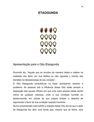 ETAOGUNDA
Apresentação para o Odu Etaogunda
Orunmilá diz: “Aquele que se envolve de maneira direta e ordeira na
realidade dos fatos, em sua defesa ou não, aguarda o tramite das
decisões no desassossego do seu coração”.
O Odu Etaogunda consolida-se na frase: precisamos resolver o
problema. As pessoas sob a influência desse Odu estão sempre a
disposição das causas difíceis em que uma outra pessoa esteja sendo
vítima de qualquer natureza, onde a sua condição humilde ou
desfavorecida, em virtude da sua própria timidez a detenha de
argumentar a favor de sua condição naquele momento.
Numa compreensão mais estrita a respeito desse Odu diz-se que a ação
de Etaogunda faz abrir uma fenda que, mesmo que se feche, será
96
 