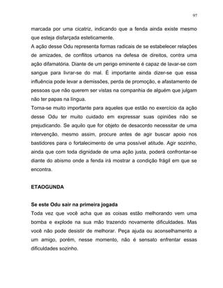 marcada por uma cicatriz, indicando que a fenda ainda existe mesmo
que esteja disfarçada esteticamente.
A ação desse Odu representa formas radicais de se estabelecer relações
de amizades, de conflitos urbanos na defesa de direitos, contra uma
ação difamatória. Diante de um perigo eminente é capaz de lavar-se com
sangue para livrar-se do mal. È importante ainda dizer-se que essa
influência pode levar a demissões, perda de promoção, e afastamento de
pessoas que não querem ser vistas na companhia de alguém que julgam
não ter papas na língua.
Torna-se muito importante para aqueles que estão no exercício da ação
desse Odu ter muito cuidado em expressar suas opiniões não se
prejudicando. Se aquilo que for objeto de desacordo necessitar de uma
intervenção, mesmo assim, procure antes de agir buscar apoio nos
bastidores para o fortalecimento de uma possível atitude. Agir sozinho,
ainda que com toda dignidade de uma ação justa, poderá confrontar-se
diante do abismo onde a fenda irá mostrar a condição frágil em que se
encontra.
ETAOGUNDA
Se este Odu sair na primeira jogada
Toda vez que você acha que as coisas estão melhorando vem uma
bomba e explode na sua mão trazendo novamente dificuldades. Mas
você não pode desistir de melhorar. Peça ajuda ou aconselhamento a
um amigo, porém, nesse momento, não é sensato enfrentar essas
dificuldades sozinho.
97
 