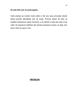 Se este Odu sair na sexta jogada
Você precisa se manter muito calmo e fiel aos seus princípios diante
dessa grande dificuldade que irá surgir. Procure deixar de lado os
projetos ambiciosos nesse momento, e se atentar a tudo que está a sua
volta. Os pequenos detalhes são sempre pequenos avisos, se algo vem
para o bem ou para o mal.
IROSUN
99
 