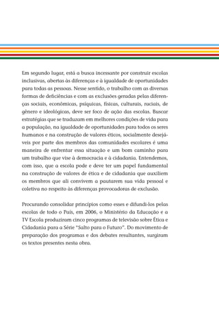 Em segundo lugar, está a busca incessante por construir escolas
inclusivas, abertas às diferenças e à igualdade de oportunidades
para todas as pessoas. Nesse sentido, o trabalho com as diversas
formas de deﬁciências e com as exclusões geradas pelas diferen-
ças sociais, econômicas, psíquicas, físicas, culturais, raciais, de
gênero e ideológicas, deve ser foco de ação das escolas. Buscar
estratégias que se traduzam em melhores condições de vida para
a população, na igualdade de oportunidades para todos os seres
humanos e na construção de valores éticos, socialmente desejá-
veis por parte dos membros das comunidades escolares é uma
maneira de enfrentar essa situação e um bom caminho para
um trabalho que vise à democracia e à cidadania. Entendemos,
com isso, que a escola pode e deve ter um papel fundamental
na construção de valores de ética e de cidadania que auxiliem
os membros que ali convivem a pautarem sua vida pessoal e
coletiva no respeito às diferenças provocadoras de exclusão.
Procurando consolidar princípios como esses e difundi-los pelas
escolas de todo o País, em 2006, o Ministério da Educação e a
TV Escola produziram cinco programas de televisão sobre Ética e
Cidadania para a Série “Salto para o Futuro”. Do movimento de
preparação dos programas e dos debates resultantes, surgiram
os textos presentes nesta obra.
Miolo_EticaCidadania_fim.indd 8 29.04.07 22:09:24
 