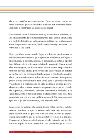 12 É T I C a e C I d a d a n I a • Construindo Valores na Escola e na Sociedade
dade nas decisões sobre seus rumos. Dessa maneira, pensar em
uma educação para a cidadania torna-se um elemento essen-
cial para a construção da democracia social.
Entendemos que tal forma de educação deve visar, também, ao
desenvolvimento de competências para lidar com: a diversidade
e o conﬂito de idéias, as inﬂuências da cultura e os sentimentos e
emoções presentes nas relações do sujeito consigo mesmo e com
o mundo à sua volta.
Uma questão a ser apontada é que atualmente as crianças e os
adolescentes vão à escola para aprender as ciências, a língua, a
matemática, a história, a física, a geograﬁa, as artes, e apenas
isso. Não existe o objetivo explícito de formação ética e moral
das futuras gerações. Entendemos que a escola, enquanto ins-
tituição pública criada pela sociedade para educar as futuras
gerações, deve se preocupar também com a construção da cida-
dania, nos moldes que atualmente a entendemos. Se os pressu-
postos atuais da cidadania têm como base a garantia de uma
vida digna e a participação na vida política e pública para to-
dos os seres humanos e não apenas para uma pequena parcela
da população, essa escola deve ser democrática, inclusiva e de
qualidade, para todas as crianças e adolescentes. Para isso, deve
promover, na teoria e na prática, as condições mínimas para
que tais objetivos sejam alcançados na sociedade.
Mas como os valores são apropriados pelos sujeitos? Adota-
mos a premissa de que os valores não são nem ensinados,
nem nascem com as pessoas. Eles são construídos na experi-
ência signiﬁcativa que as pessoas estabelecem com o mundo.
Essa construção depende diretamente da ação do sujeito, dos
valores implícitos nos conteúdos com que interage no dia-a-
Miolo_EticaCidadania_fim.indd 12 29.04.07 22:09:27
 