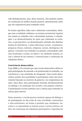 14 É T I C a e C I d a d a n I a • Construindo Valores na Escola e na Sociedade
cida dialogicamente, pois, dessa maneira, elas poderão ajudar
na construção do melhor mundo possível, demonstrando saber
que são responsáveis pela realidade social.
De forma especíﬁca, lidar com a dimensão comunitária, dialo-
gar com a realidade cotidiana e as normas sociomorais vigentes
nos remete ao trabalho com a diversidade humana, à aborda-
gem e ao desenvolvimento de ações que enfrentem as exclu-
sões, os preconceitos e as discriminações advindos das distintas
formas de deﬁciência, e pelas diferenças sociais, econômicas,
psíquicas, físicas, culturais, religiosas, raciais, ideológicas e de
gênero. Conceber esse trabalho na própria comunidade onde
está localizada a escola, no bairro e no ambiente natural, so-
cial e cultural de seu entorno, é essencial para a construção da
cidadania efetiva.
Convivência democrática
Puig (2000, p.33) entende que uma escola democrática deﬁne-se
pela participação do alunado e do professorado no trabalho, na
convivência e nas atividades de integração. Uma escola demo-
crática, porém, deve possibilitar a participação como um envol-
vimento baseado no exercício da palavra e no compromisso da
ação. Quer dizer, uma participação baseada simultaneamente
no diálogo e na realização dos acordos e dos projetos coletivos.
A participação escolar autêntica une o esforço para entender ao
esforço para intervir.
Dessa maneira, a escola precisa construir espaços de diálogo e
de participação no dia-a-dia de suas atividades curriculares
e não-curriculares, de forma a permitir que estudantes, do-
centes e a comunidade se tornem atores e atrizes efetivos, de
fato, da construção da cidadania participativa. Experiências
Miolo_EticaCidadania_fim.indd 14 29.04.07 22:09:28
 