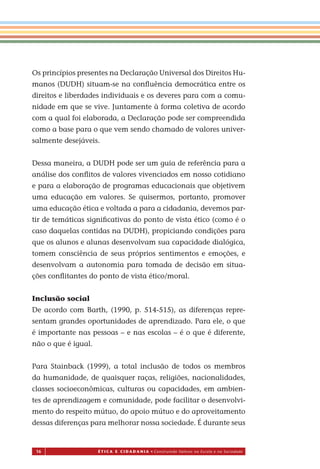 16 É T I C a e C I d a d a n I a • Construindo Valores na Escola e na Sociedade
Os princípios presentes na Declaração Universal dos Direitos Hu-
manos (DUDH) situam-se na conﬂuência democrática entre os
direitos e liberdades individuais e os deveres para com a comu-
nidade em que se vive. Juntamente à forma coletiva de acordo
com a qual foi elaborada, a Declaração pode ser compreendida
como a base para o que vem sendo chamado de valores univer-
salmente desejáveis.
Dessa maneira, a DUDH pode ser um guia de referência para a
análise dos conﬂitos de valores vivenciados em nosso cotidiano
e para a elaboração de programas educacionais que objetivem
uma educação em valores. Se quisermos, portanto, promover
uma educação ética e voltada a para a cidadania, devemos par-
tir de temáticas signiﬁcativas do ponto de vista ético (como é o
caso daquelas contidas na DUDH), propiciando condições para
que os alunos e alunas desenvolvam sua capacidade dialógica,
tomem consciência de seus próprios sentimentos e emoções, e
desenvolvam a autonomia para tomada de decisão em situa-
ções conﬂitantes do ponto de vista ético/moral.
Inclusão social
De acordo com Barth, (1990, p. 514-515), as diferenças repre-
sentam grandes oportunidades de aprendizado. Para ele, o que
é importante nas pessoas – e nas escolas – é o que é diferente,
não o que é igual.
Para Stainback (1999), a total inclusão de todos os membros
da humanidade, de quaisquer raças, religiões, nacionalidades,
classes socioeconômicas, culturas ou capacidades, em ambien-
tes de aprendizagem e comunidade, pode facilitar o desenvolvi-
mento do respeito mútuo, do apoio mútuo e do aproveitamento
dessas diferenças para melhorar nossa sociedade. É durante seus
Miolo_EticaCidadania_fim.indd 16 29.04.07 22:09:28
 
