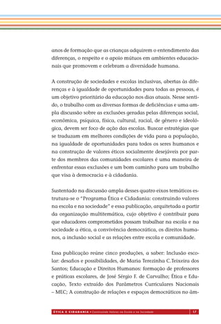 É T I C a e C I d a d a n I a • Construindo Valores na Escola e na Sociedade 17
anos de formação que as crianças adquirem o entendimento das
diferenças, o respeito e o apoio mútuos em ambientes educacio-
nais que promovem e celebram a diversidade humana.
A construção de sociedades e escolas inclusivas, abertas às dife-
renças e à igualdade de oportunidades para todas as pessoas, é
um objetivo prioritário da educação nos dias atuais. Nesse senti-
do, o trabalho com as diversas formas de deﬁciências e uma am-
pla discussão sobre as exclusões geradas pelas diferenças social,
econômica, psíquica, física, cultural, racial, de gênero e ideoló-
gica, devem ser foco de ação das escolas. Buscar estratégias que
se traduzam em melhores condições de vida para a população,
na igualdade de oportunidades para todos os seres humanos e
na construção de valores éticos socialmente desejáveis por par-
te dos membros das comunidades escolares é uma maneira de
enfrentar essas exclusões e um bom caminho para um trabalho
que visa à democracia e à cidadania.
Sustentado na discussão ampla desses quatro eixos temáticos es-
trutura-se o “Programa Ética e Cidadania: construindo valores
na escola e na sociedade” e essa publicação, arquitetada a partir
da organização multitemática, cujo objetivo é contribuir para
que educadores comprometidos possam trabalhar na escola e na
sociedade a ética, a convivência democrática, os direitos huma-
nos, a inclusão social e as relações entre escola e comunidade.
Es a publicação reúne cinco produções, a saber: Inclusão esco-
lar: desaﬁos e possibilidades, de Maria Terezinha C.Teixeira dos
Santos; Educação e Direitos Humanos: formação de professores
e práticas escolares, de José Sérgio F. de Carvalho; Ética e Edu-
cação, Texto extraído dos Parâmetros Curriculares Nacionais
– MEC; A construção de relações e espaços democráticos no âm-
Miolo_EticaCidadania_fim.indd 17 29.04.07 22:09:29
s
 