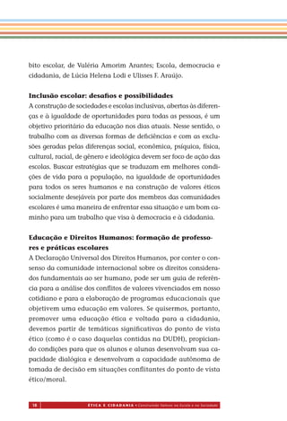 18 É T I C a e C I d a d a n I a • Construindo Valores na Escola e na Sociedade
bito escolar, de Valéria Amorim Arantes; Escola, democracia e
cidadania, de Lúcia Helena Lodi e Ulisses F. Araújo.
Inclusão escolar: desaﬁos e possibilidades
A construção de sociedades e escolas inclusivas, abertas às diferen-
ças e à igualdade de oportunidades para todas as pessoas, é um
objetivo prioritário da educação nos dias atuais. Nesse sentido, o
trabalho com as diversas formas de deﬁciências e com as exclu-
sões geradas pelas diferenças social, econômica, psíquica, física,
cultural, racial, de gênero e ideológica devem ser foco de ação das
escolas. Buscar estratégias que se traduzam em melhores condi-
ções de vida para a população, na igualdade de oportunidades
para todos os seres humanos e na construção de valores éticos
socialmente desejáveis por parte dos membros das comunidades
escolares é uma maneira de enfrentar essa situação e um bom ca-
minho para um trabalho que visa à democracia e à cidadania.
Educação e Direitos Humanos: formação de professo-
res e práticas escolares
A Declaração Universal dos Direitos Humanos, por conter o con-
senso da comunidade internacional sobre os direitos considera-
dos fundamentais o ser humano, pode ser um guia de referên-
cia para a análise dos conﬂitos de valores vivenciados em nosso
cotidiano e para a elaboração de programas educacionais que
objetivem uma educação em valores. Se quisermos, portanto,
promover uma educação ética e voltada para a cidadania,
devemos partir de temáticas signiﬁcativas do ponto de vista
ético (como é o caso daquelas contidas na DUDH), propician-
do condições para que os alunos e alunas desenvolvam sua ca-
pacidade dialógica e desenvolvam a capacidade autônoma de
tomada de decisão em situações conﬂitantes do ponto de vista
ético/moral.
Miolo_EticaCidadania_fim.indd 18 29.04.07 22:09:29
a
 