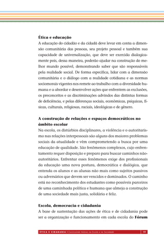 É T I C a e C I d a d a n I a • Construindo Valores na Escola e na Sociedade 19
Ética e educação
A educação do cidadão e da cidadã deve levar em conta a dimen-
são comunitária das pessoas, seu projeto pessoal e também sua
capacidade de universalização, que deve ser exercida dialogica-
mente pois, dessa maneira, poderão ajudar na construção do me-
lhor mundo possível, demonstrando saber que são responsáveis
pela realidade social. De forma especíﬁca, lidar com a dimensão
comunitária e o diálogo com a realidade cotidiana e as normas
sociomorais vigentes nos remete ao trabalho com a diversidade hu-
mana e a abordar e desenvolver ações que enfrentem as exclusões,
os preconceitos e as discriminações advindos das distintas formas
de deﬁciência, e pelas diferenças sociais, econômicas, psíquicas, fí-
sicas, culturais, religiosas, raciais, ideológicas e de gênero.
A construção de relações e espaços democráticos no
âmbito escolar
Na escola, os distúrbios disciplinares, a violência e o autoritaris-
mo nas relações interpessoais são alguns dos maiores problemas
sociais da atualidade e vêm comprometendo a busca por uma
educação de qualidade. São fenômenos complexos, cujo enfren-
tamento requer disposição e preparo para buscar caminhos não-
autoritários. Enfrentar esses fenômenos exige dos proﬁssionais
da educação uma nova postura, democrática e dialógica, que
entenda os alunos e as alunas não mais como sujeitos passivos
ou adversários que devem ser vencidos e dominados. O caminho
está no reconhecimento dos estudantes como possíveis parceiros
de uma caminhada política e humana que almeja a construção
de uma sociedade mais justa, solidária e feliz.
Escola, democracia e cidadania
A base de sustentação das ações de ética e de cidadania pode
ser a organização e funcionamento em cada escola do Fórum
Miolo_EticaCidadania_fim.indd 19 29.04.07 22:09:29
 