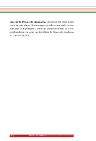 20 É T I C a e C I d a d a n I a • Construindo Valores na Escola e na Sociedade
Escolar de Ética e de Cidadania. Esse fórum tem como papel
essencial articular os diversos segmentos da comunidade escolar
para que se disponham a atuar no desenvolvimento de ações
mobilizadoras em torno das temáticas de ética e de cidadania
no convívio escolar.
Miolo_EticaCidadania_fim.indd 20 29.04.07 22:09:30
 