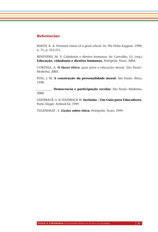 É T I C a e C I d a d a n I a • Construindo Valores na Escola e na Sociedade 21
Referências:
BARTH, R. A. Personal vision of a good school. In: Phi Delta Kappan, 1990,
n. 71, p. 512-571.
BENEVIDES, M. V. Cidadania e direitos humanos. In: Carvalho, J.S. (org.)
Educação, cidadania e direitos humanos. Petrópolis: Vozes, 2004.
CORTINA, A. O fazer ético: guia para a educação moral. São Paulo:
Moderna, 2003.
PUIG, J. M. A construção da personalidade moral. São Paulo: Ática,
1998.
__________. Democracia e participação escolar. São Paulo: Moderna,
2000.
STAINBACK, S. & STAINBACK W. Inclusão – Um Guia para Educadores.
Porto Alegre: Artmed Ed, 1999.
TUGENDHAT , E. Lições sobre ética. Petrópolis: Vozes, 1999.
Miolo_EticaCidadania_fim.indd 21 29.04.07 22:09:30
 