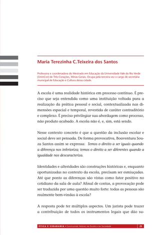 É T I C a e C I d a d a n I a • Construindo Valores na Escola e na Sociedade 25
A escola é uma realidade histórica em processo contínuo. É pre-
ciso que seja entendida como uma instituição voltada para a
realização da prática pessoal e social, contextualizada nas di-
mensões espacial e temporal, revestida de caráter contraditório
e complexo. É preciso privilegiar sua abordagem como processo,
não produto acabado. A escola não é, e, sim, está sendo.
Nesse contexto concreto é que a questão da inclusão escolar e
social deve ser pensada. De forma provocativa, Boaventura Sou-
za Santos assim se expressa:
a diferença nos inferioriza; temos o direito a ser diferentes quando a
igualdade nos descaracteriza.
Identidades e alteridades são construções históricas e, enquanto
oportunizadas no contexto da escola, precisam ser esmiuçadas.
Até que ponto as diferenças são vistas como fator positivo no
cotidiano da sala de aula? Aﬁnal de contas, a provocação pode
ser traduzida por uma questão muito forte: todas as pessoas são
realmente bem-vindas à escola?
A resposta pode ter múltiplos aspectos. Um jurista pode trazer
a contribuição de todos os instrumentos legais que dão su-
Maria Terezinha C.Teixeira dos Santos
Professora e coordenadora do Mestrado em Educação da Universidade Vale do Rio Verde
(UninCor) de Três Corações, Minas Gerais. Ocupa pela terceira vez o cargo de secretária
municipal de Educação e Cultura dessa cidade.
Miolo_EticaCidadania_fim.indd 25 29.04.07 22:09:36
Temos o direito a ser iguais quando
 