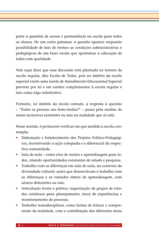 26 É T I C a e C I d a d a n I a • Construindo Valores na Escola e na Sociedade
porte à garantia de acesso e permanência na escola para todos
os alunos. De um outro patamar, a questão aparece enquanto
possibilidade de fato de termos as condições administrativas e
pedagógicas de um fazer escola que oportunize a educação de
todos com qualidade.
Vale aqui dizer que essa discussão está plantada no terreno da
escola regular, dita Escola de Todos, pois no âmbito da escola
especial existe uma tarefa de Atendimento Educacional Especial
prevista por lei e em caráter complementar à escola regular e
não como algo substitutivo.
Portanto, no âmbito da escola comum, a resposta à questão
– “Todas as pessoas são bem-vindas?” – passa pela análise de
sinais inclusivos existentes ou não na realidade que aí está.
Nesse sentido, é pertinente veriﬁcar em que medida a escola con-
templa:
• Elaboração e fortalecimento dos Projetos Político-Pedagógi-
cos, incentivando a ação colegiada e o diferencial da respec-
tiva comunidade.
• Sala de aula – como eixo de ensino e aprendizagem para to-
dos, criando oportunidades constantes de estudo e pesquisa.
• Trabalho com as diferenças em sala de aula, no contexto da
diversidade cultural: ações que desenvolvam o trabalho com
as diferenças e os variados ritmos de aprendizagem, com
alunos deﬁcientes ou não.
• Articulação teoria e prática: organização de grupos de estu-
dos contínuos para planejamento, troca de experiências e
monitoramento do processo
• Trabalho transdisciplinar, como forma de leitura e compre-
ensão da realidade, com a contribuição das diferentes áreas
Miolo_EticaCidadania_fim.indd 26 29.04.07 22:09:36
.
 