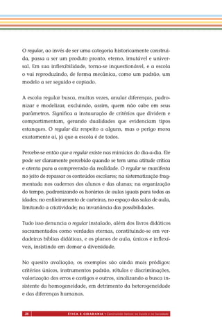 28 É T I C a e C I d a d a n I a • Construindo Valores na Escola e na Sociedade
O regular, ao invés de ser uma categoria historicamente construi-
da, passa a ser um produto pronto, eterno, imutável e univer-
sal. Em sua inﬂexibilidade, torna-se inquestionável, e a escola
o vai reproduzindo, de forma mecânica, como um padrão, um
modelo a ser seguido e copiado.
A escola regular busca, muitas vezes, anular diferenças, padro-
nizar e modelizar, excluindo, assim, quem não cabe em seus
parâmetros. Signiﬁca a instauração de critérios que dividem e
compartimentam, gerando dualidades que evidenciam tipos
estanques. O regular diz respeito a alguns, mas o perigo mora
exatamente aí, já que a escola é de todos.
Percebe-se então que o regular existe nas minúcias do dia-a-dia. Ele
pode ser claramente percebido quando se tem uma atitude crítica
e atenta para a compreensão da realidade. O regular se manifesta
no jeito de repassar os conteúdos escolares; na sistematização frag-
mentada nos cadernos dos alunos e das alunas; na organização
do tempo, padronizando os horários de aulas iguais para todas as
idades; no enﬁleiramento de carteiras, no espaço das salas de aula,
limitando a criatividade; na invariância das possibilidades.
Tudo is o denuncia o regular instalado, além dos livros didáticos
sacramentados como verdades eternas, constituindo-se em ver-
dadeiras bíblias didáticas, e os planos de aula, únicos e inﬂexí-
veis, insistindo em domar a diversidade.
No quesito avaliação, os exemplos são ainda mais pródigos:
critérios únicos, instrumentos padrão, rótulos e discriminações,
valorização dos erros e castigos e outros, sinalizando a busca in-
sistente da homogeneidade, em detrimento da heterogeneidade
e das diferenças humanas.
Miolo_EticaCidadania_fim.indd 28 29.04.07 22:09:37
s
 
