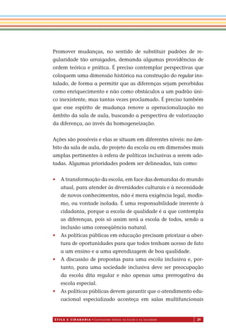 É T I C a e C I d a d a n I a • Construindo Valores na Escola e na Sociedade 29
Promover mudanças, no sentido de substituir padrões de re-
gularidade tão arraigados, demanda algumas providências de
ordem teórica e prática. É preciso contemplar perspectivas que
coloquem uma dimensão histórica na construção do regular ins-
talado, de forma a permitir que as diferenças sejam percebidas
como enriquecimento e não como obstáculos a um padrão úni-
co inexistente, mas tantas vezes proclamado. É preciso também
que esse espírito de mudança renove a operacionalização no
âmbito da sala de aula, buscando a perspectiva de valorização
da diferença, ao invés da homogeneização.
Ações são possíveis e elas se situam em diferentes níveis: no âm-
bito da sala de aula, do projeto da escola ou em dimensões mais
amplas pertinentes à esfera de políticas inclusivas a serem ado-
tadas. Algumas prioridades podem ser delineadas, tais como:
• A transformação da escola, em face das demandas do mundo
atual, para atender às diversidades culturais e à necessidade
de novos conhecimentos, não é mera exigência legal, modis-
mo, ou vontade isolada. É uma responsabilidade inerente à
cidadania, porque a escola de qualidade é a que contempla
as diferenças, pois só assim será a escola de todos, sendo a
inclusão uma conseqüência natural.
• As políticas públicas em educação precisam priorizar a aber-
tura de oportunidades para que todos tenham acesso de fato
a um ensino e a uma aprendizagem de boa qualidade.
• A discussão de propostas para uma escola inclusiva e, por-
tanto, para uma sociedade inclusiva deve ser preocupação
da escola dita regular e não apenas uma prerrogativa da
escola especial.
• As políticas públicas devem garantir que o atendimento edu-
cacional especializado aconteça em salas multifuncionais
Miolo_EticaCidadania_fim.indd 29 29.04.07 22:09:37
 